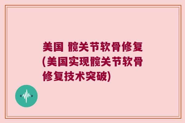 美国 髋关节软骨修复(美国实现髋关节软骨修复技术突破) 美国 髋关节软骨修复(美国实现髋关节软骨修复技术突破)