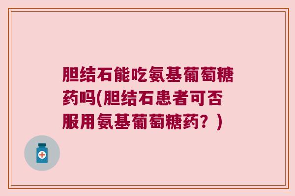 胆结石能吃氨基葡萄糖药吗(胆结石患者可否服用氨基葡萄糖药？)
