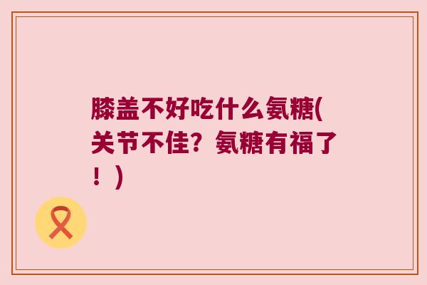 膝盖不好吃什么氨糖(关节不佳？氨糖有福了！)