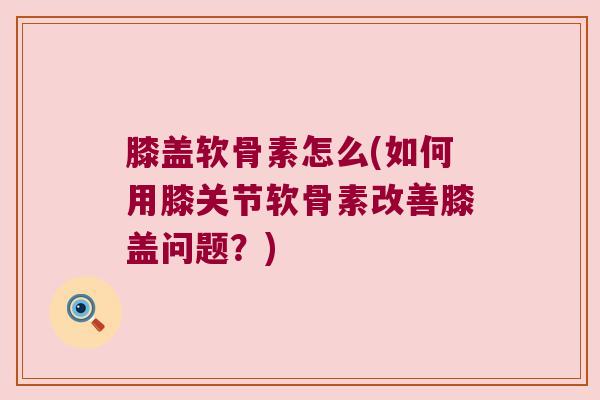膝盖软骨素怎么(如何用膝关节软骨素改善膝盖问题？)