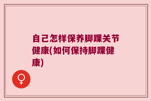 自己怎样保养脚踝关节健康(如何保持脚踝健康)