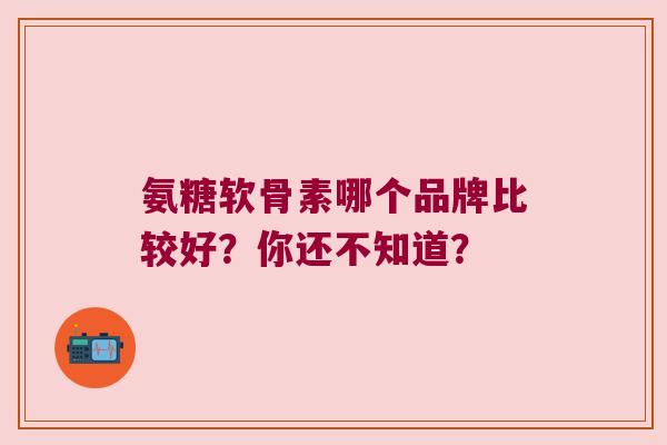 氨糖软骨素哪个品牌比较好？你还不知道？