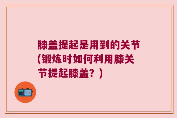 膝盖提起是用到的关节(锻炼时如何利用膝关节提起膝盖?) 膝盖提起是用到的关节(锻炼时如何利用膝关节提起膝盖?)