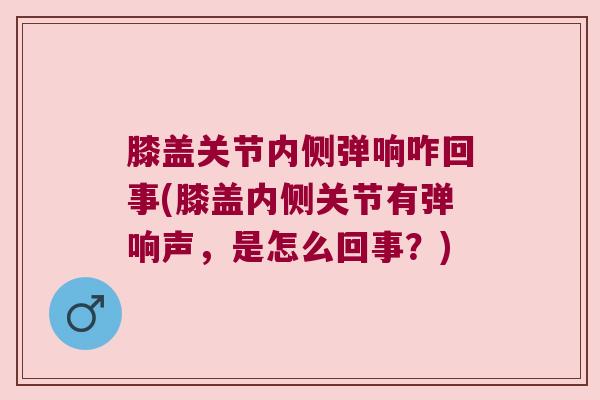 膝盖关节内侧弹响咋回事(膝盖内侧关节有弹响声,是怎么回事?) 膝盖关节内侧弹响咋回事(膝盖内侧关节有弹响声,是怎么回事?)