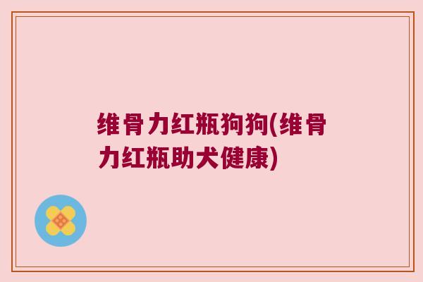 维骨力红瓶狗狗(维骨力红瓶助犬健康) 维骨力红瓶狗狗(维骨力红瓶助犬健康)