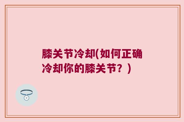膝关节冷却(如何正确冷却你的膝关节?) 膝关节冷却(如何正确冷却你的膝关节?)