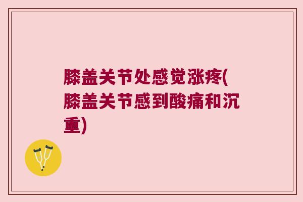 膝盖关节处感觉涨疼(膝盖关节感到酸痛和沉重)