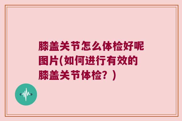 膝盖关节怎么体检好呢图片(如何进行有效的膝盖关节体检?) 膝盖关节怎么体检好呢图片(如何进行有效的膝盖关节体检?)