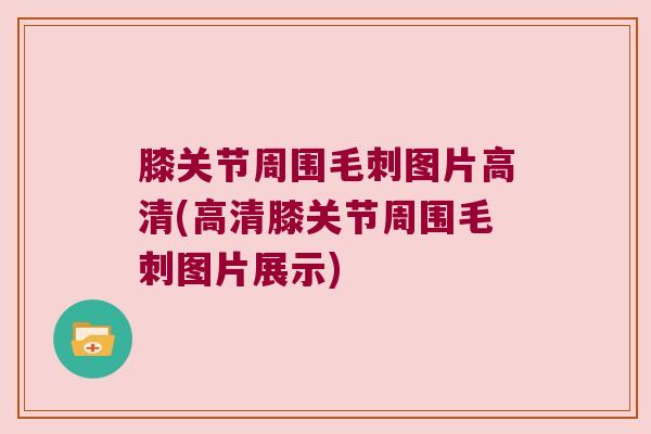 膝关节周围毛刺图片高清(高清膝关节周围毛刺图片展示) 膝关节周围毛刺图片高清(高清膝关节周围毛刺图片展示)