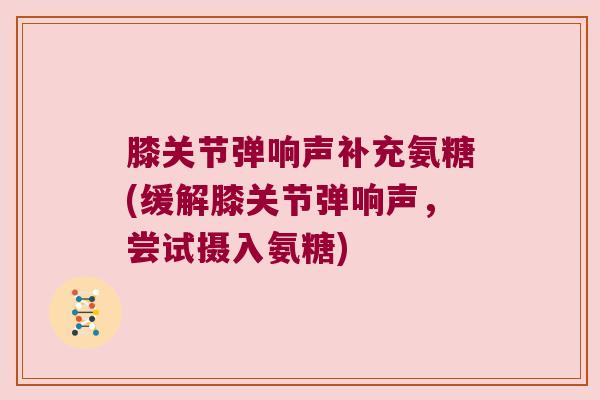 膝关节弹响声补充氨糖(缓解膝关节弹响声，尝试摄入氨糖)