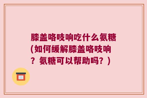 膝盖咯吱响吃什么氨糖(如何缓解膝盖咯吱响?氨糖可以帮助吗?) 膝盖咯吱响吃什么氨糖(如何缓解膝盖咯吱响?氨糖可以帮助吗?)