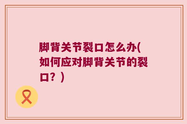 脚背关节裂口怎么办(如何应对脚背关节的裂口?) 脚背关节裂口怎么办(如何应对脚背关节的裂口?)