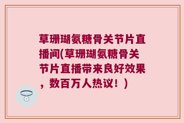 草珊瑚氨糖骨关节片直播间(草珊瑚氨糖骨关节片直播带来良好效果,数百万人热议!) 草珊瑚氨糖骨关节片直播间(草珊瑚氨糖骨关节片直播带来良好效果,数百万人热议!)
