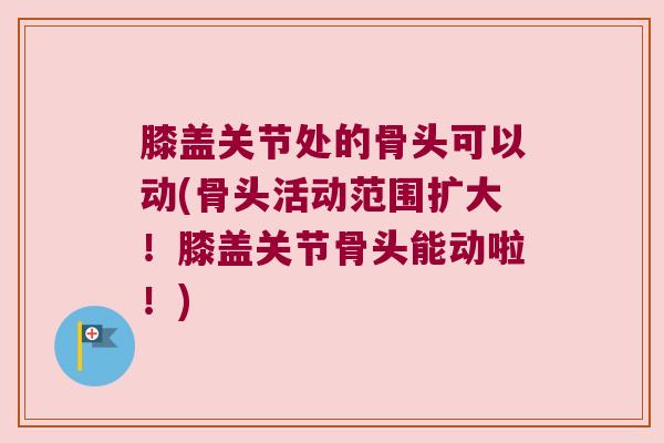 膝盖关节处的骨头可以动(骨头活动范围扩大!膝盖关节骨头能动啦!) 膝盖关节处的骨头可以动(骨头活动范围扩大!膝盖关节骨头能动啦!)