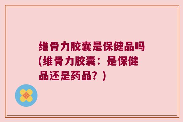 维骨力胶囊是保健品吗(维骨力胶囊：是保健品还是药品？)