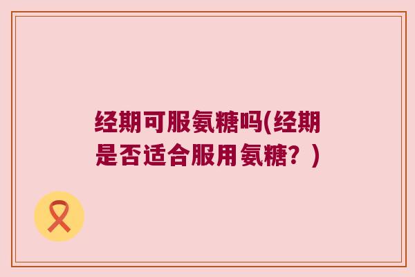 经期可服氨糖吗(经期是否适合服用氨糖？)