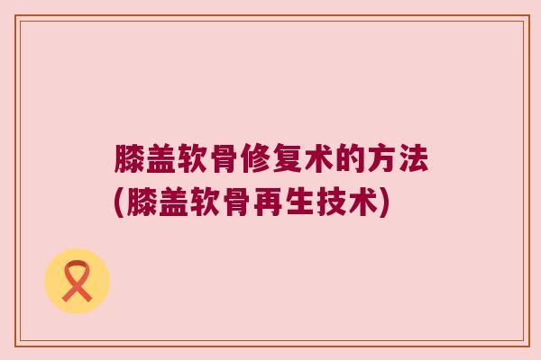 膝盖软骨修复术的方法(膝盖软骨再生技术) 膝盖软骨修复术的方法(膝盖软骨再生技术)