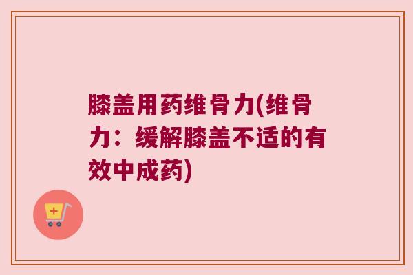 膝盖用药维骨力(维骨力:缓解膝盖不适的有效中成药) 膝盖用药维骨力(维骨力:缓解膝盖不适的有效中成药)