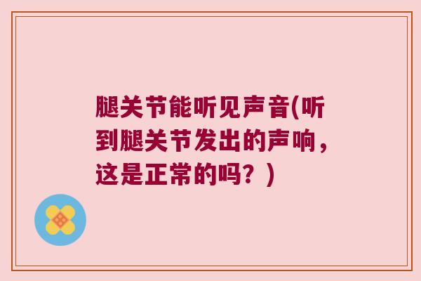 腿关节能听见声音(听到腿关节发出的声响，这是正常的吗？)