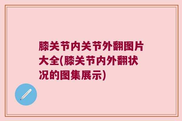 膝关节内关节外翻图片大全(膝关节内外翻状况的图集展示) 膝关节内关节外翻图片大全(膝关节内外翻状况的图集展示)