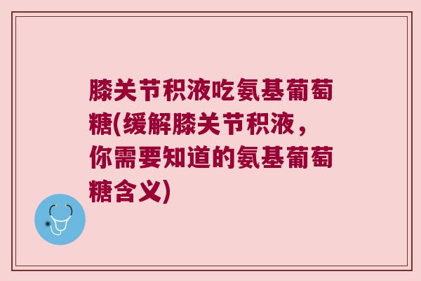 膝关节积液吃氨基葡萄糖(缓解膝关节积液，你需要知道的氨基葡萄糖含义)