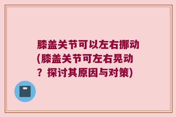 膝盖关节可以左右挪动(膝盖关节可左右晃动?探讨其原因与对策) 膝盖关节可以左右挪动(膝盖关节可左右晃动?探讨其原因与对策)