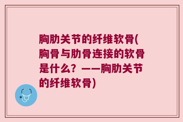 胸肋关节的纤维软骨(胸骨与肋骨连接的软骨是什么？——胸肋关节的纤维软骨)