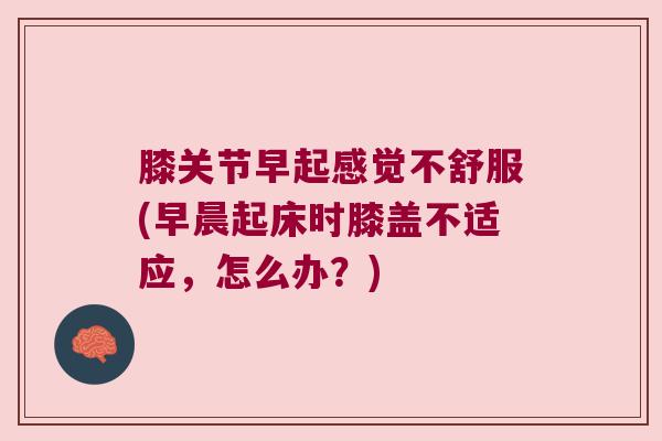 膝关节早起感觉不舒服(早晨起床时膝盖不适应,怎么办?) 膝关节早起感觉不舒服(早晨起床时膝盖不适应,怎么办?)