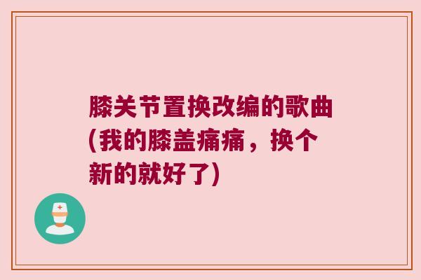 膝关节置换改编的歌曲(我的膝盖痛痛,换个新的就好了) 膝关节置换改编的歌曲(我的膝盖痛痛,换个新的就好了)