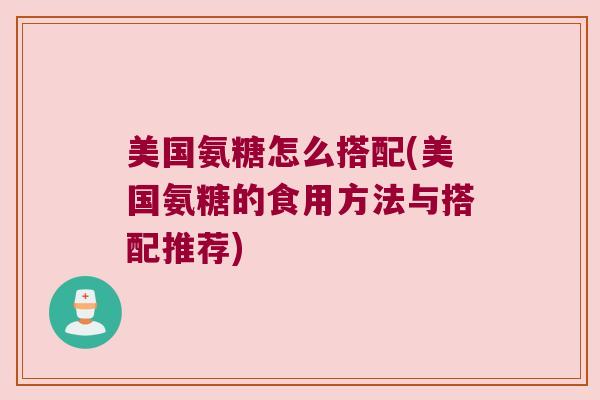 美国氨糖怎么搭配(美国氨糖的食用方法与搭配推荐) 美国氨糖怎么搭配(美国氨糖的食用方法与搭配推荐)