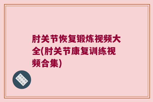 肘关节恢复锻炼视频大全(肘关节康复训练视频合集) 肘关节恢复锻炼视频大全(肘关节康复训练视频合集)
