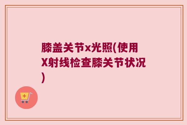 膝盖关节x光照(使用X射线检查膝关节状况)