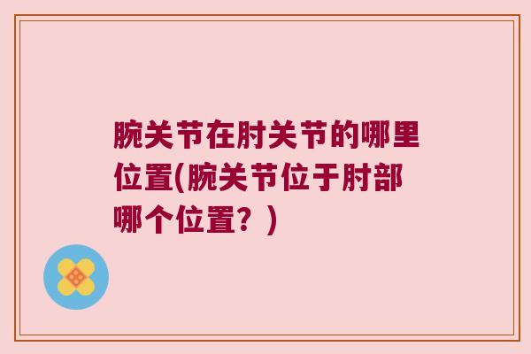腕关节在肘关节的哪里位置(腕关节位于肘部哪个位置?) 腕关节在肘关节的哪里位置(腕关节位于肘部哪个位置?)