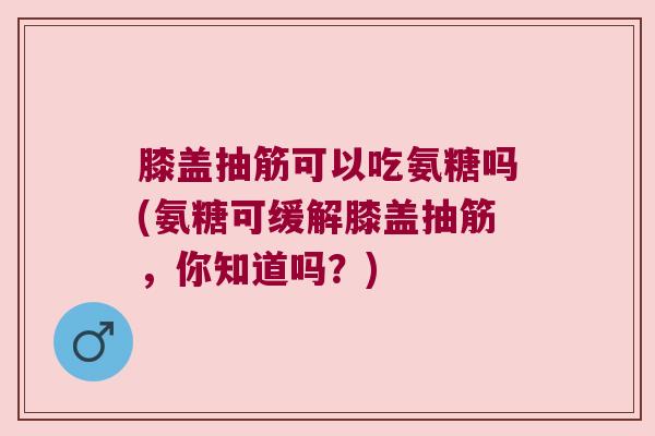 膝盖抽筋可以吃氨糖吗(氨糖可缓解膝盖抽筋，你知道吗？)