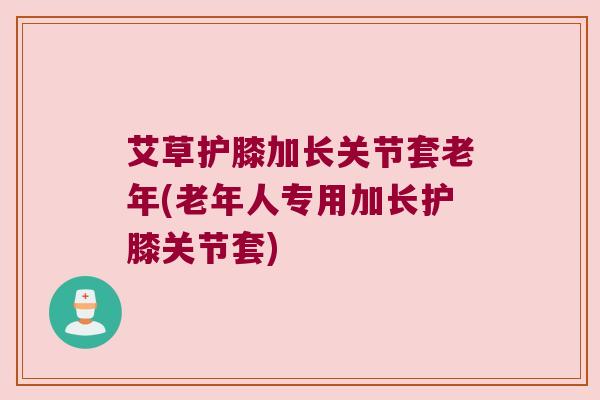 艾草护膝加长关节套老年(老年人专用加长护膝关节套)