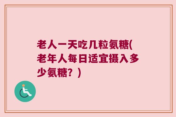 老人一天吃几粒氨糖(老年人每日适宜摄入多少氨糖?) 老人一天吃几粒氨糖(老年人每日适宜摄入多少氨糖?)