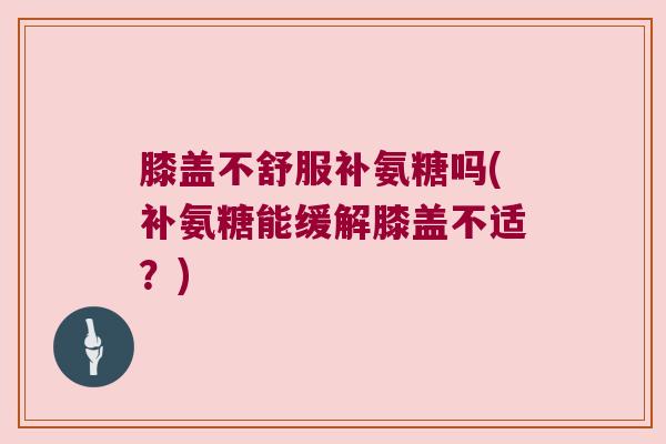 膝盖不舒服补氨糖吗(补氨糖能缓解膝盖不适？)