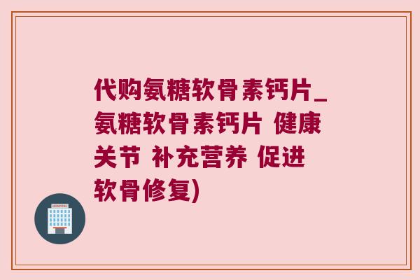 代购氨糖软骨素钙片_氨糖软骨素钙片 健康关节 补充营养 促进软骨修复)