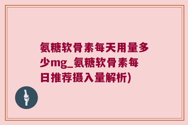 氨糖软骨素每天用量多少mg_氨糖软骨素每日推荐摄入量解析)