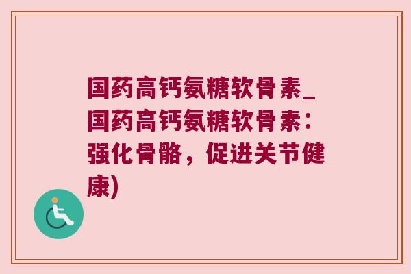 国药高钙氨糖软骨素_国药高钙氨糖软骨素：强化骨骼，促进关节健康)