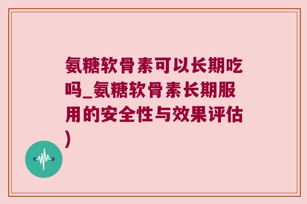 氨糖软骨素可以长期吃吗_氨糖软骨素长期服用的安全性与效果评估)