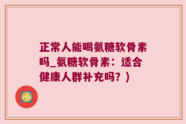 正常人能喝氨糖软骨素吗_氨糖软骨素：适合健康人群补充吗？)