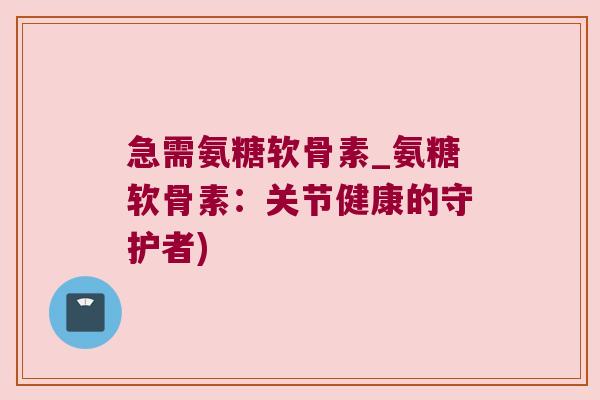 急需氨糖软骨素_氨糖软骨素：关节健康的守护者)