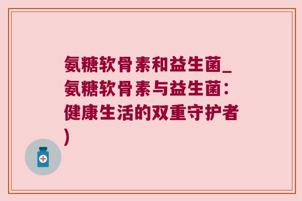 氨糖软骨素和益生菌_氨糖软骨素与益生菌：健康生活的双重守护者)