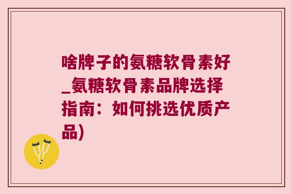 啥牌子的氨糖软骨素好_氨糖软骨素品牌选择指南:如何挑选优质产品) 啥牌子的氨糖软骨素好_氨糖软骨素品牌选择指南:如何挑选优质产品)