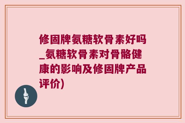 修固牌氨糖软骨素好吗_氨糖软骨素对骨骼健康的影响及修固牌产品评价)