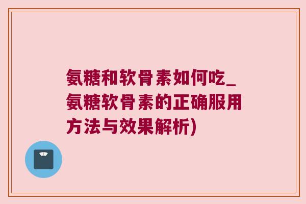氨糖和软骨素如何吃_氨糖软骨素的正确服用方法与效果解析)