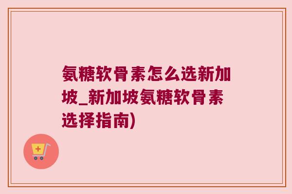 氨糖软骨素怎么选新加坡_新加坡氨糖软骨素选择指南) 氨糖软骨素怎么选新加坡_新加坡氨糖软骨素选择指南)