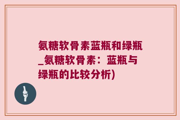 氨糖软骨素蓝瓶和绿瓶_氨糖软骨素:蓝瓶与绿瓶的比较分析) 氨糖软骨素蓝瓶和绿瓶_氨糖软骨素:蓝瓶与绿瓶的比较分析)