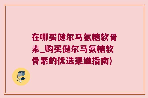在哪买健尔马氨糖软骨素_购买健尔马氨糖软骨素的优选渠道指南)